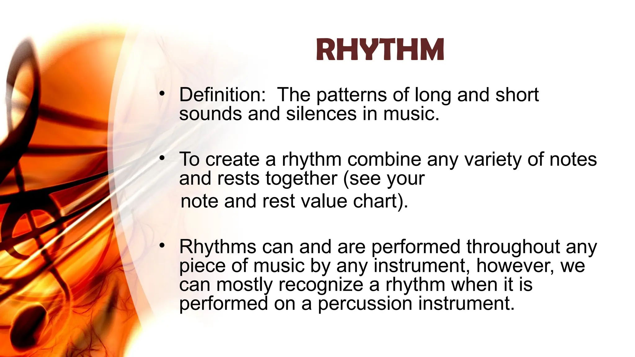 RHYTHM
• Definition: The patterns of long and short
sounds and silences in music.
• To create a rhythm combine any variety of notes
and rests together (see your
note and rest value chart).
• Rhythms can and are performed throughout any
piece of music by any instrument, however, we
can mostly recognize a rhythm when it is
performed on a percussion instrument.
 