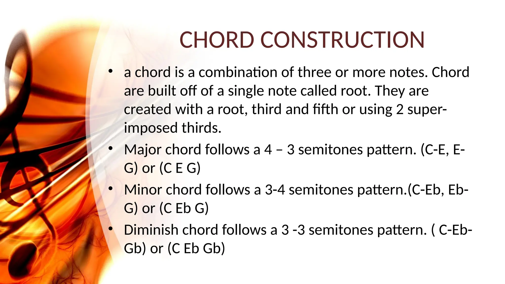 CHORD CONSTRUCTION
• a chord is a combination of three or more notes. Chord
are built off of a single note called root. They are
created with a root, third and fifth or using 2 super-
imposed thirds.
• Major chord follows a 4 – 3 semitones pattern. (C-E, E-
G) or (C E G)
• Minor chord follows a 3-4 semitones pattern.(C-Eb, Eb-
G) or (C Eb G)
• Diminish chord follows a 3 -3 semitones pattern. ( C-Eb-
Gb) or (C Eb Gb)
 