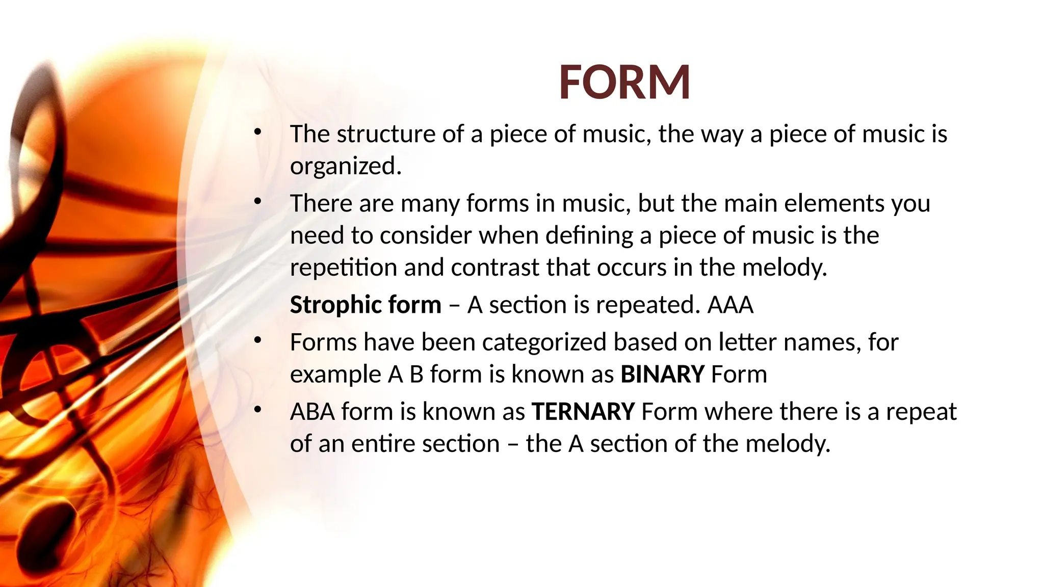 FORM
• The structure of a piece of music, the way a piece of music is
organized.
• There are many forms in music, but the main elements you
need to consider when defining a piece of music is the
repetition and contrast that occurs in the melody.
Strophic form – A section is repeated. AAA
• Forms have been categorized based on letter names, for
example A B form is known as BINARY Form
• ABA form is known as TERNARY Form where there is a repeat
of an entire section – the A section of the melody.
 