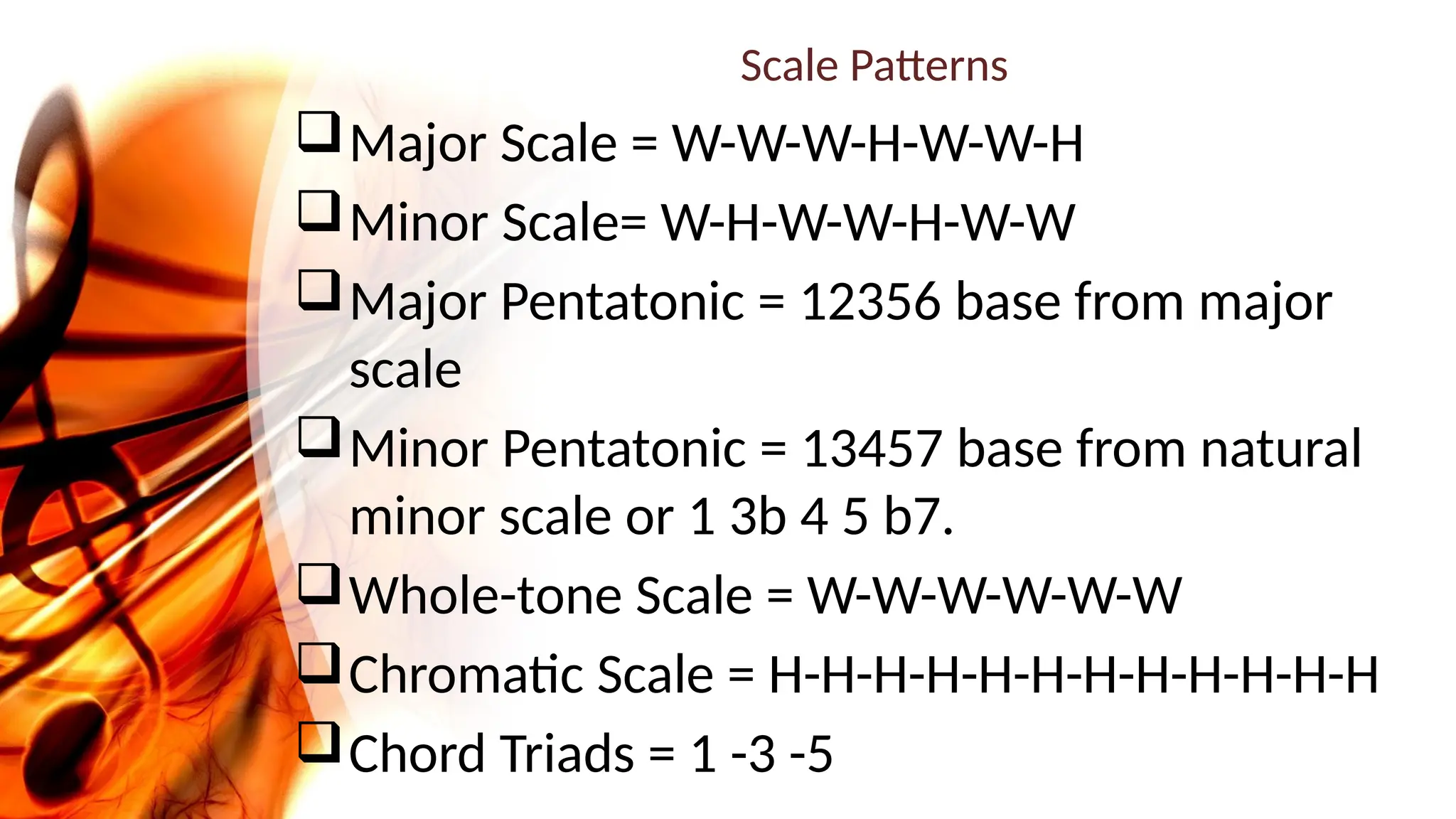 Scale Patterns
Major Scale = W-W-W-H-W-W-H
Minor Scale= W-H-W-W-H-W-W
Major Pentatonic = 12356 base from major
scale
Minor Pentatonic = 13457 base from natural
minor scale or 1 3b 4 5 b7.
Whole-tone Scale = W-W-W-W-W-W
Chromatic Scale = H-H-H-H-H-H-H-H-H-H-H-H
Chord Triads = 1 -3 -5
 