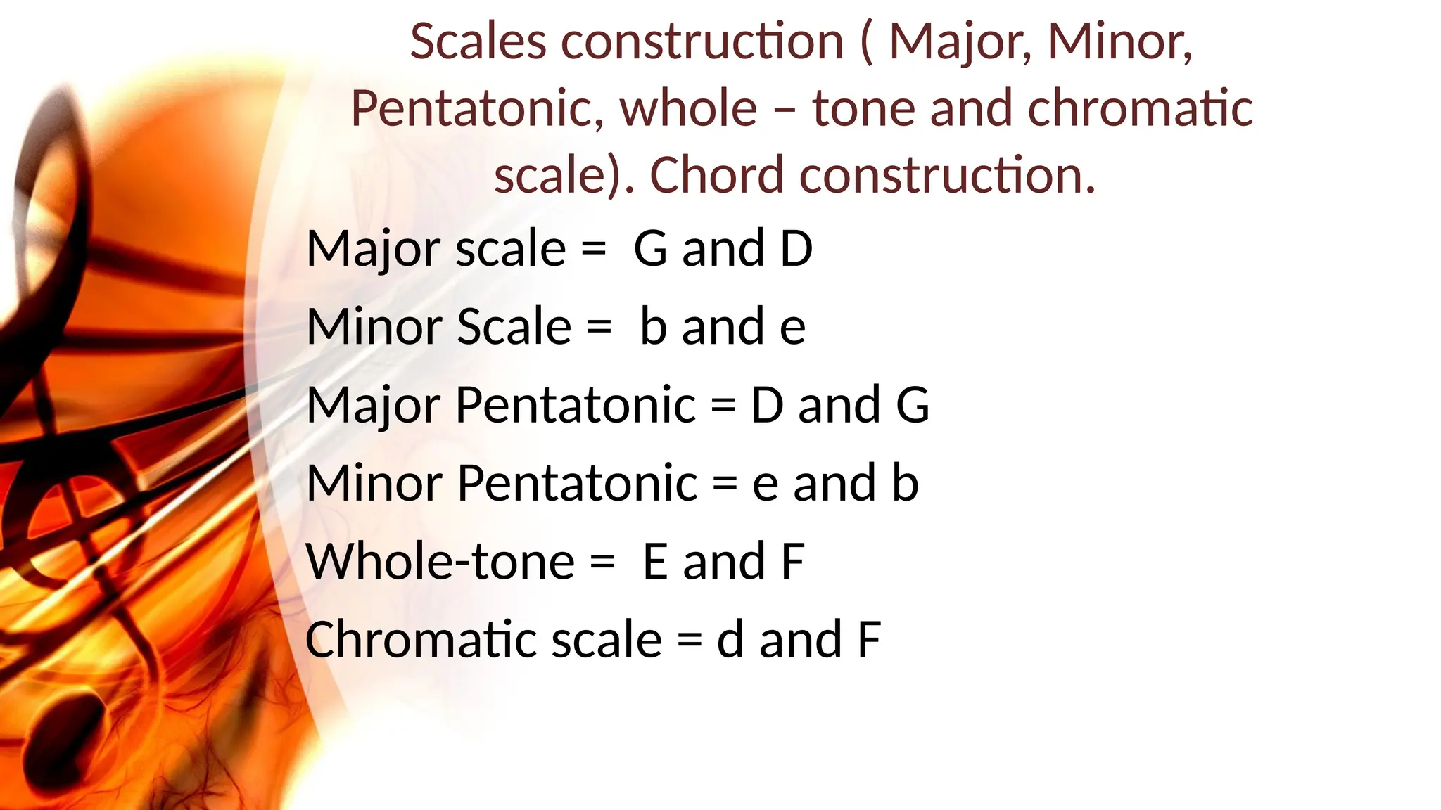 Scales construction ( Major, Minor,
Pentatonic, whole – tone and chromatic
scale). Chord construction.
Major scale = G and D
Minor Scale = b and e
Major Pentatonic = D and G
Minor Pentatonic = e and b
Whole-tone = E and F
Chromatic scale = d and F
 