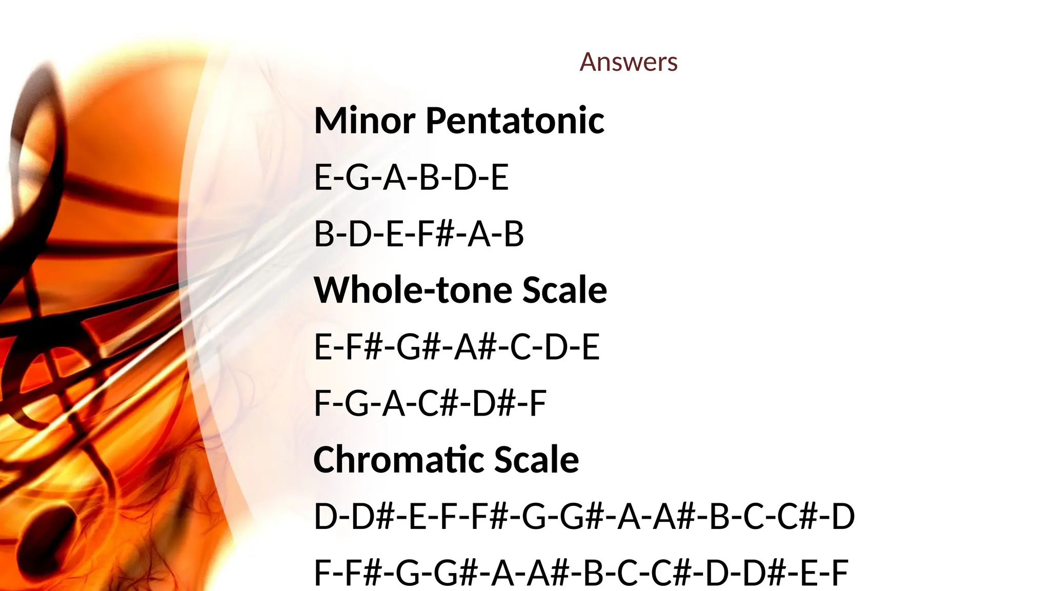 Answers
Minor Pentatonic
E-G-A-B-D-E
B-D-E-F#-A-B
Whole-tone Scale
E-F#-G#-A#-C-D-E
F-G-A-C#-D#-F
Chromatic Scale
D-D#-E-F-F#-G-G#-A-A#-B-C-C#-D
F-F#-G-G#-A-A#-B-C-C#-D-D#-E-F
 