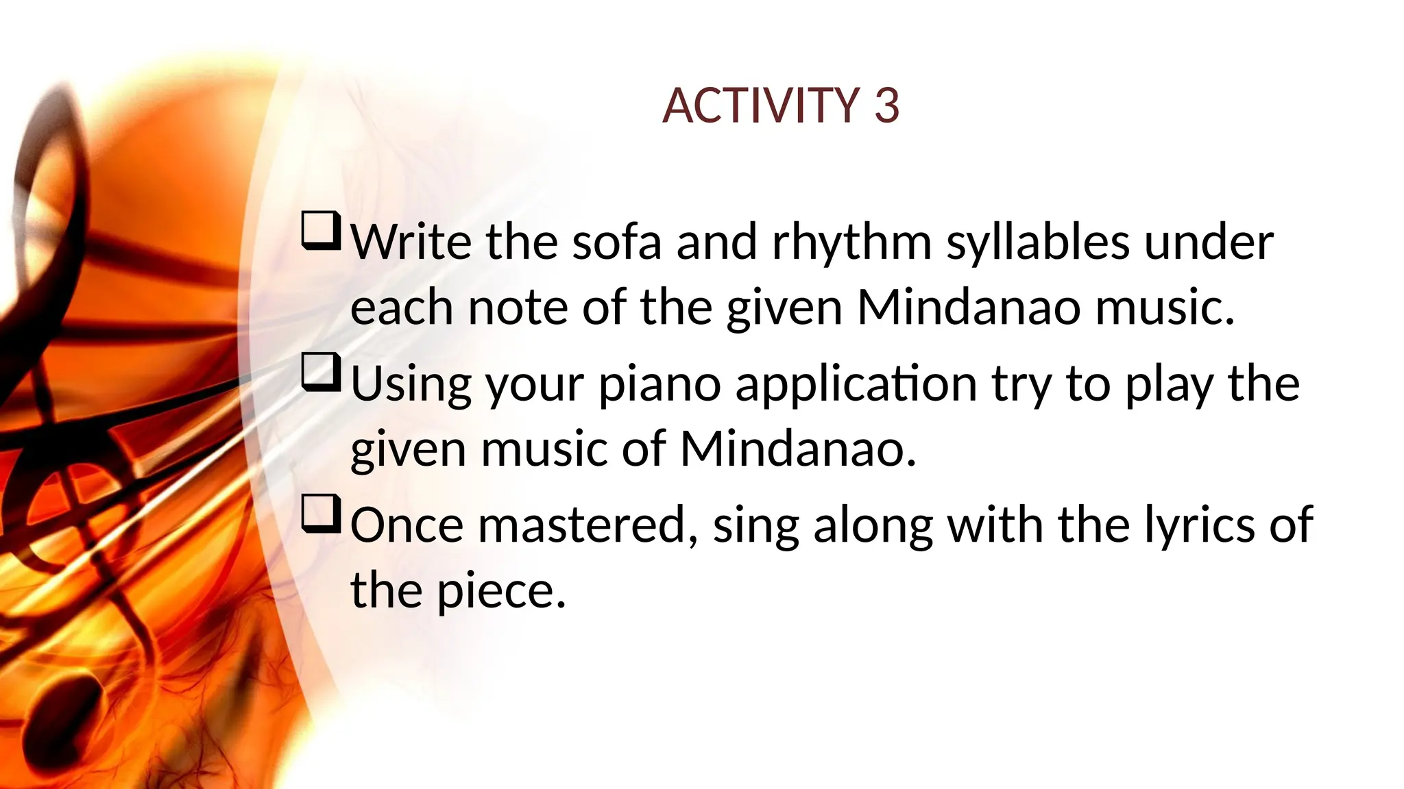 ACTIVITY 3
Write the sofa and rhythm syllables under
each note of the given Mindanao music.
Using your piano application try to play the
given music of Mindanao.
Once mastered, sing along with the lyrics of
the piece.
 