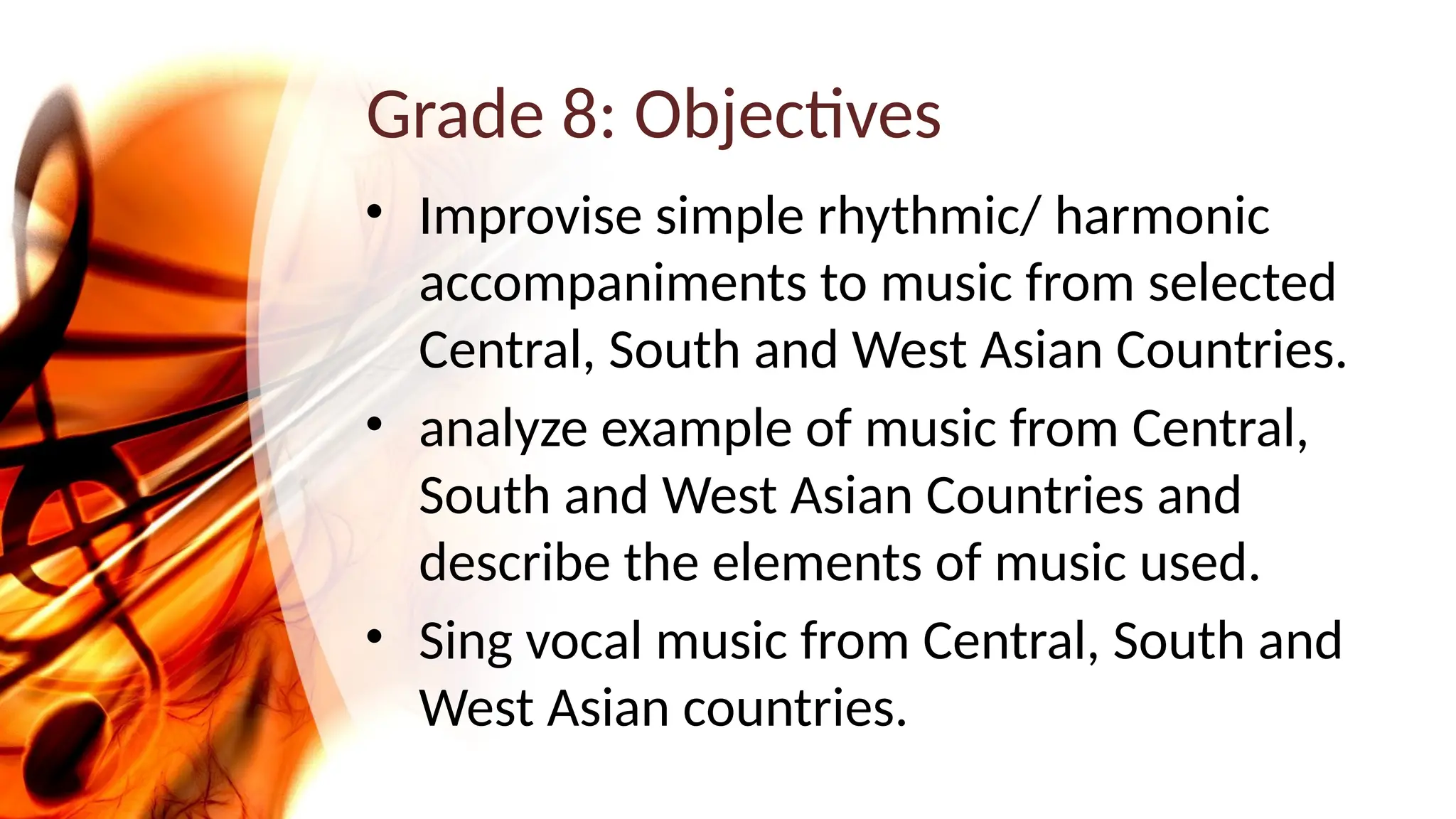 Grade 8: Objectives
• Improvise simple rhythmic/ harmonic
accompaniments to music from selected
Central, South and West Asian Countries.
• analyze example of music from Central,
South and West Asian Countries and
describe the elements of music used.
• Sing vocal music from Central, South and
West Asian countries.
 
