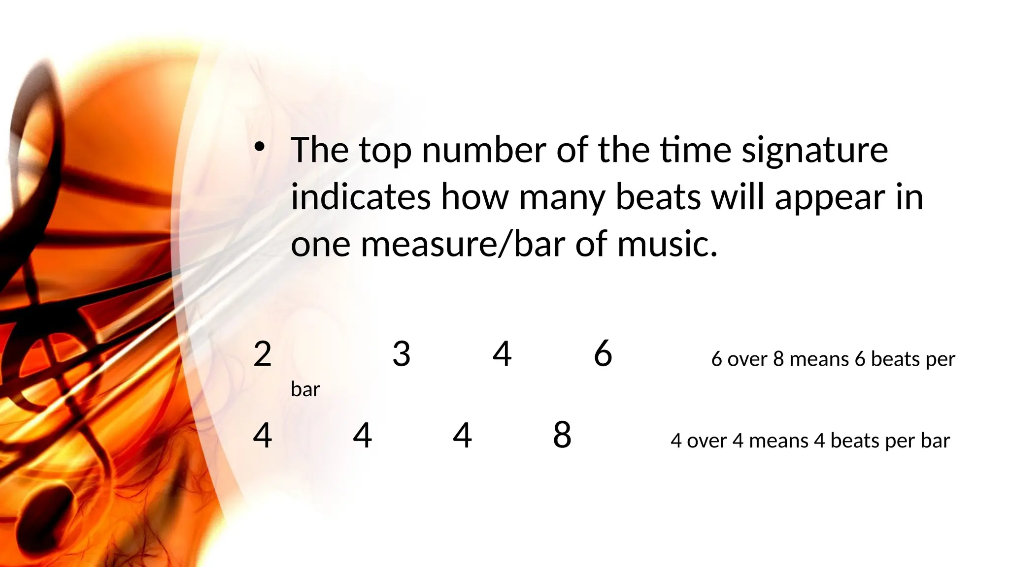 • The top number of the time signature
indicates how many beats will appear in
one measure/bar of music.
2 3 4 6 6 over 8 means 6 beats per
bar
4 4 4 8 4 over 4 means 4 beats per bar
 