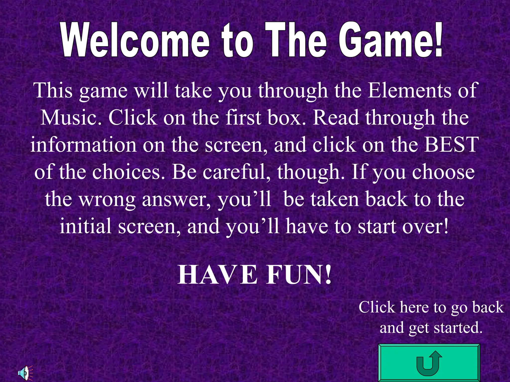 This game will take you through the Elements of
Music. Click on the first box. Read through the
information on the screen, and click on the BEST
of the choices. Be careful, though. If you choose
the wrong answer, you’ll be taken back to the
initial screen, and you’ll have to start over!
HAVE FUN!
Click here to go back
and get started.
 