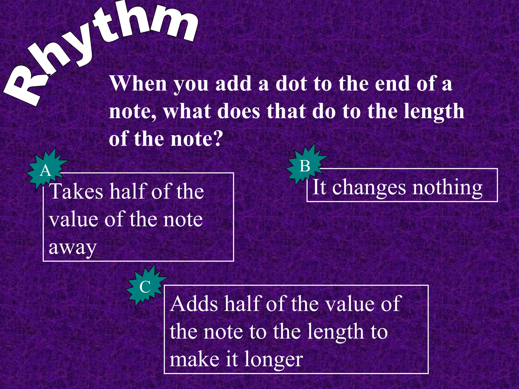 When you add a dot to the end of a
note, what does that do to the length
of the note?
Takes half of the
value of the note
away
A
It changes nothing
B
Adds half of the value of
the note to the length to
make it longer
C
 
