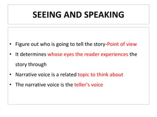 SEEING AND SPEAKING
• Figure out who is going to tell the story-Point of view
• It determines whose eyes the reader experiences the
story through
• Narrative voice is a related topic to think about
• The narrative voice is the teller's voice
 