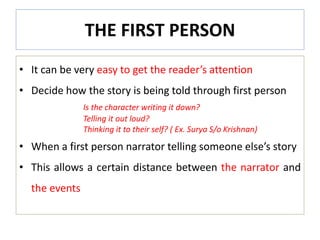 THE FIRST PERSON
• It can be very easy to get the reader’s attention
• Decide how the story is being told through first person
Is the character writing it down?
Telling it out loud?
Thinking it to their self? ( Ex. Surya S/o Krishnan)
• When a first person narrator telling someone else’s story
• This allows a certain distance between the narrator and
the events
 