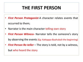 THE FIRST PERSON
• First Person Protagonist-A character relates events that
occurred to them;
• Narrator is the main character telling own story
• First Person Witness- Narrator tells the someone’s story
by observing the events (Eg: Kattappa-Baahubali-the beginning)
• First Person Re-teller – The story is told, not by a witness,
but who heard the story
 