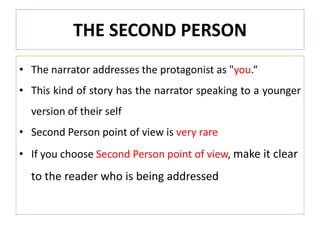 THE SECOND PERSON
• The narrator addresses the protagonist as "you.“
• This kind of story has the narrator speaking to a younger
version of their self
• Second Person point of view is very rare
• If you choose Second Person point of view, make it clear
to the reader who is being addressed
 