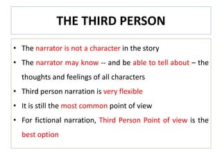 THE THIRD PERSON
• The narrator is not a character in the story
• The narrator may know -- and be able to tell about – the
thoughts and feelings of all characters
• Third person narration is very flexible
• It is still the most common point of view
• For fictional narration, Third Person Point of view is the
best option
 