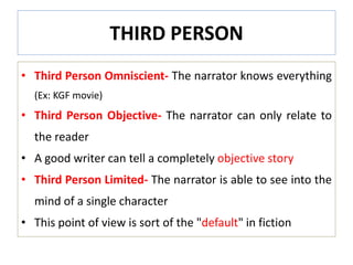 THIRD PERSON
• Third Person Omniscient- The narrator knows everything
(Ex: KGF movie)
• Third Person Objective- The narrator can only relate to
the reader
• A good writer can tell a completely objective story
• Third Person Limited- The narrator is able to see into the
mind of a single character
• This point of view is sort of the "default" in fiction
 