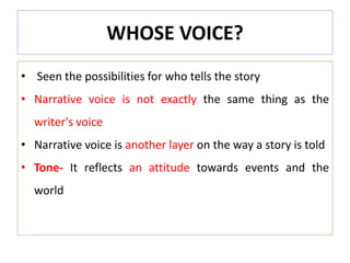 WHOSE VOICE?
• Seen the possibilities for who tells the story
• Narrative voice is not exactly the same thing as the
writer's voice
• Narrative voice is another layer on the way a story is told
• Tone- It reflects an attitude towards events and the
world
 