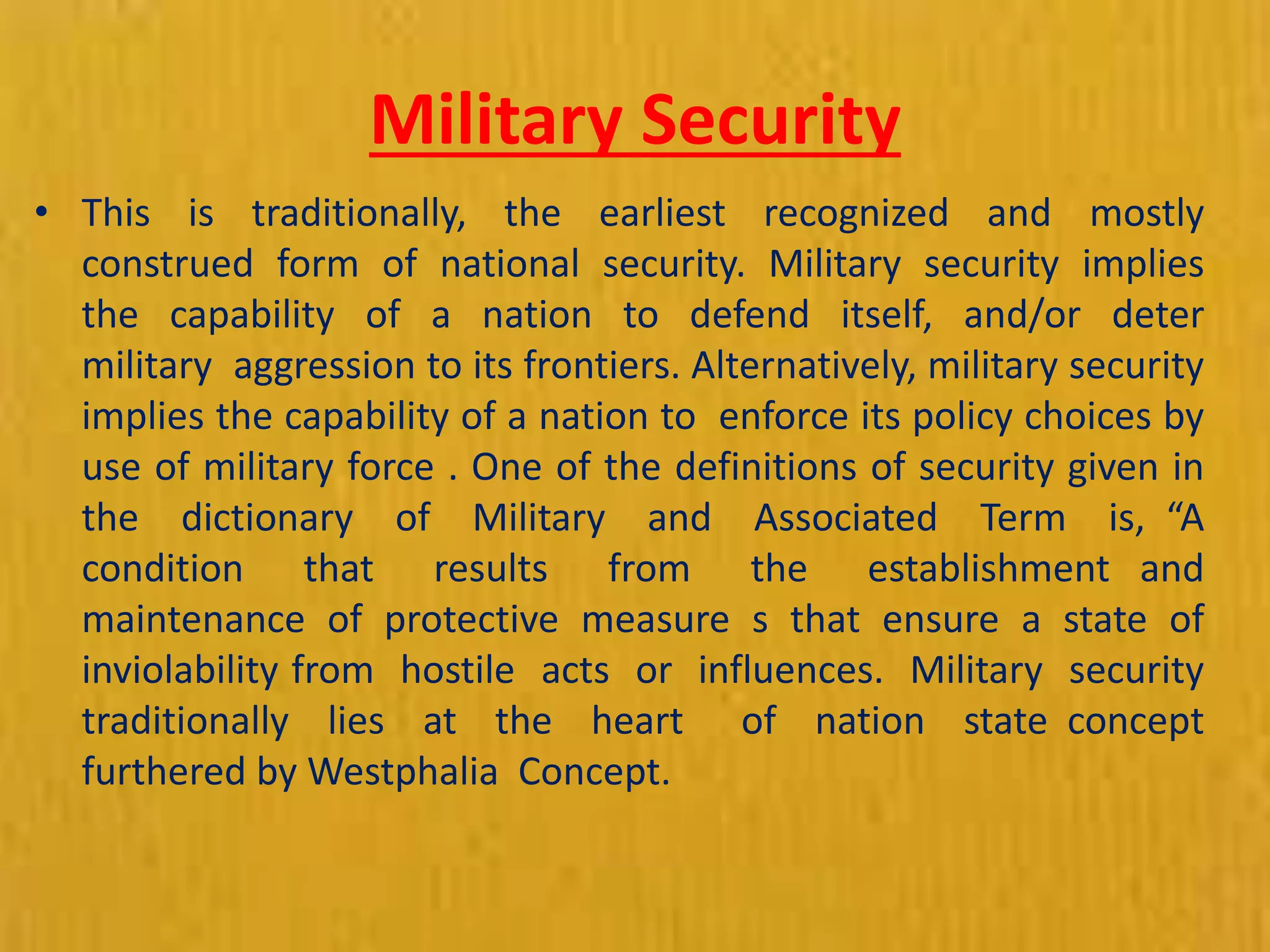 Military Security
• This is traditionally, the earliest recognized and mostly
construed form of national security. Military security implies
the capability of a nation to defend itself, and/or deter
military aggression to its frontiers. Alternatively, military security
implies the capability of a nation to enforce its policy choices by
use of military force . One of the definitions of security given in
the dictionary of Military and Associated Term is, “A
condition that results from the establishment and
maintenance of protective measure s that ensure a state of
inviolability from hostile acts or influences. Military security
traditionally lies at the heart of nation state concept
furthered by Westphalia Concept.
 