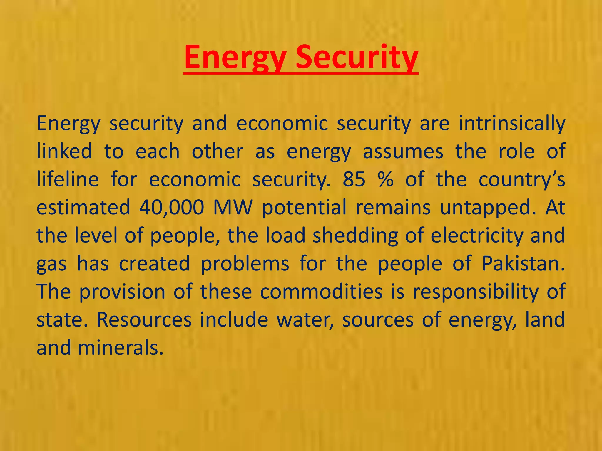 Energy Security
Energy security and economic security are intrinsically
linked to each other as energy assumes the role of
lifeline for economic security. 85 % of the country’s
estimated 40,000 MW potential remains untapped. At
the level of people, the load shedding of electricity and
gas has created problems for the people of Pakistan.
The provision of these commodities is responsibility of
state. Resources include water, sources of energy, land
and minerals.
 
