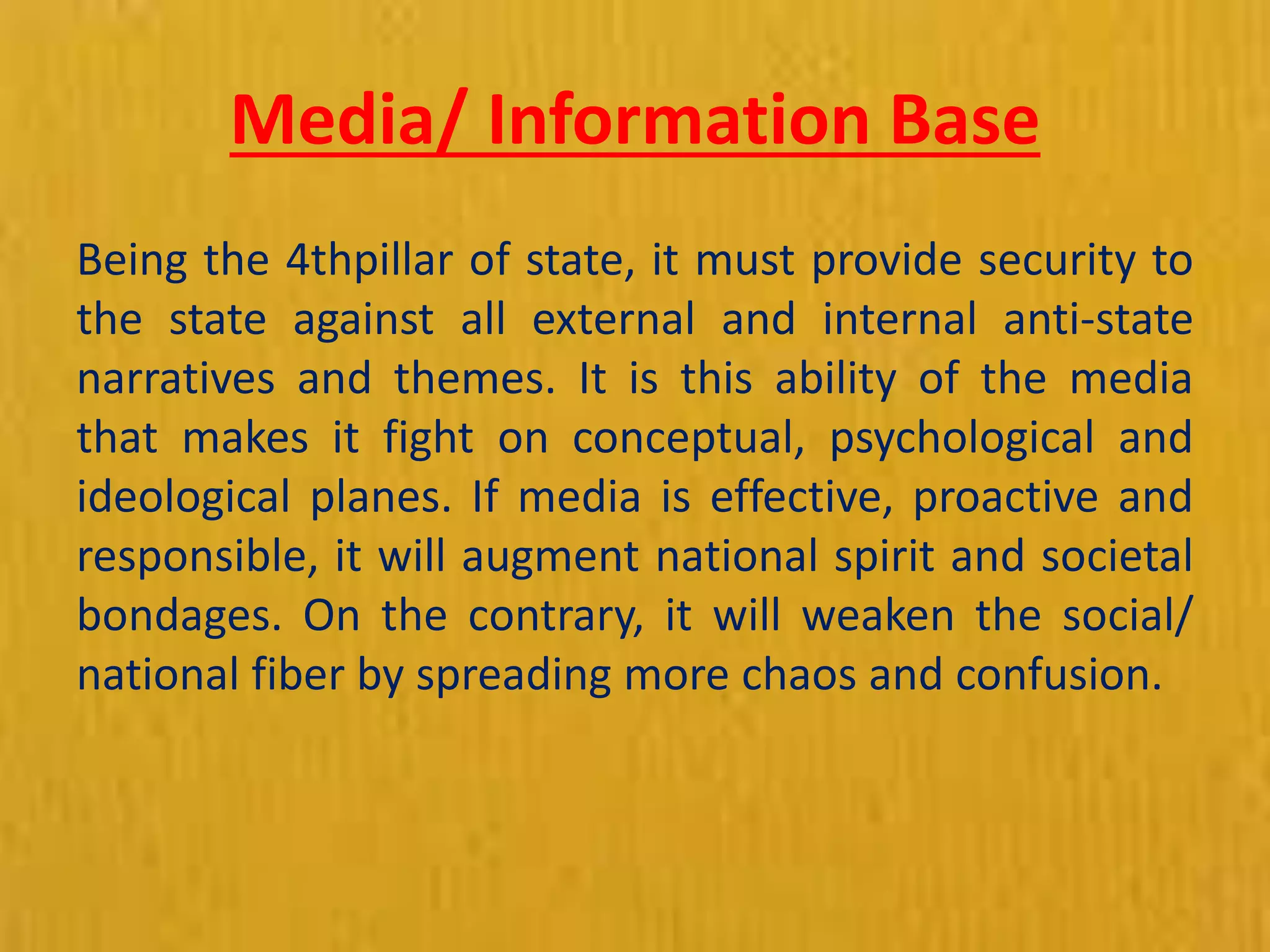 Media/ Information Base
Being the 4thpillar of state, it must provide security to
the state against all external and internal anti-state
narratives and themes. It is this ability of the media
that makes it fight on conceptual, psychological and
ideological planes. If media is effective, proactive and
responsible, it will augment national spirit and societal
bondages. On the contrary, it will weaken the social/
national fiber by spreading more chaos and confusion.
 