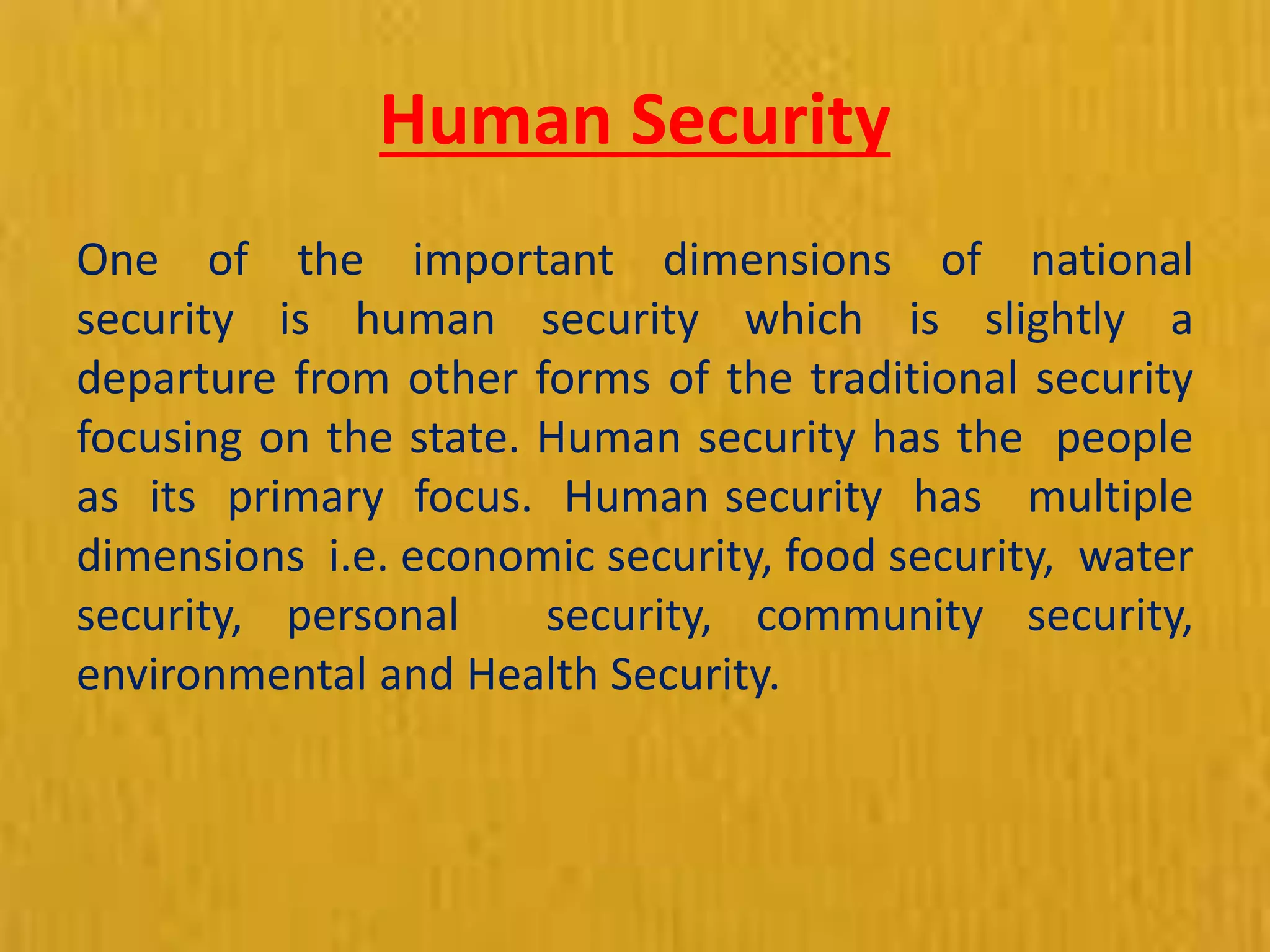 Human Security
One of the important dimensions of national
security is human security which is slightly a
departure from other forms of the traditional security
focusing on the state. Human security has the people
as its primary focus. Human security has multiple
dimensions i.e. economic security, food security, water
security, personal security, community security,
environmental and Health Security.
 