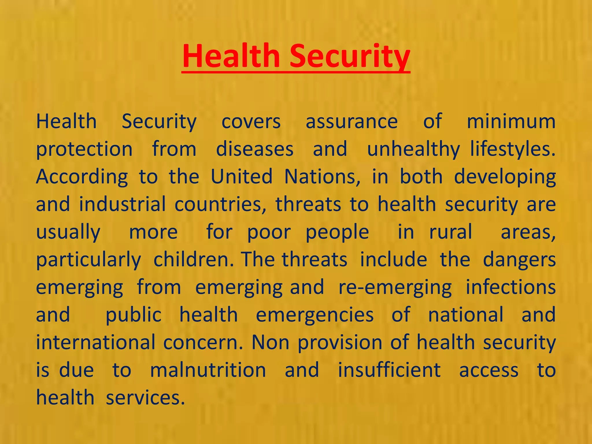 Health Security
Health Security covers assurance of minimum
protection from diseases and unhealthy lifestyles.
According to the United Nations, in both developing
and industrial countries, threats to health security are
usually more for poor people in rural areas,
particularly children. The threats include the dangers
emerging from emerging and re-emerging infections
and public health emergencies of national and
international concern. Non provision of health security
is due to malnutrition and insufficient access to
health services.
 