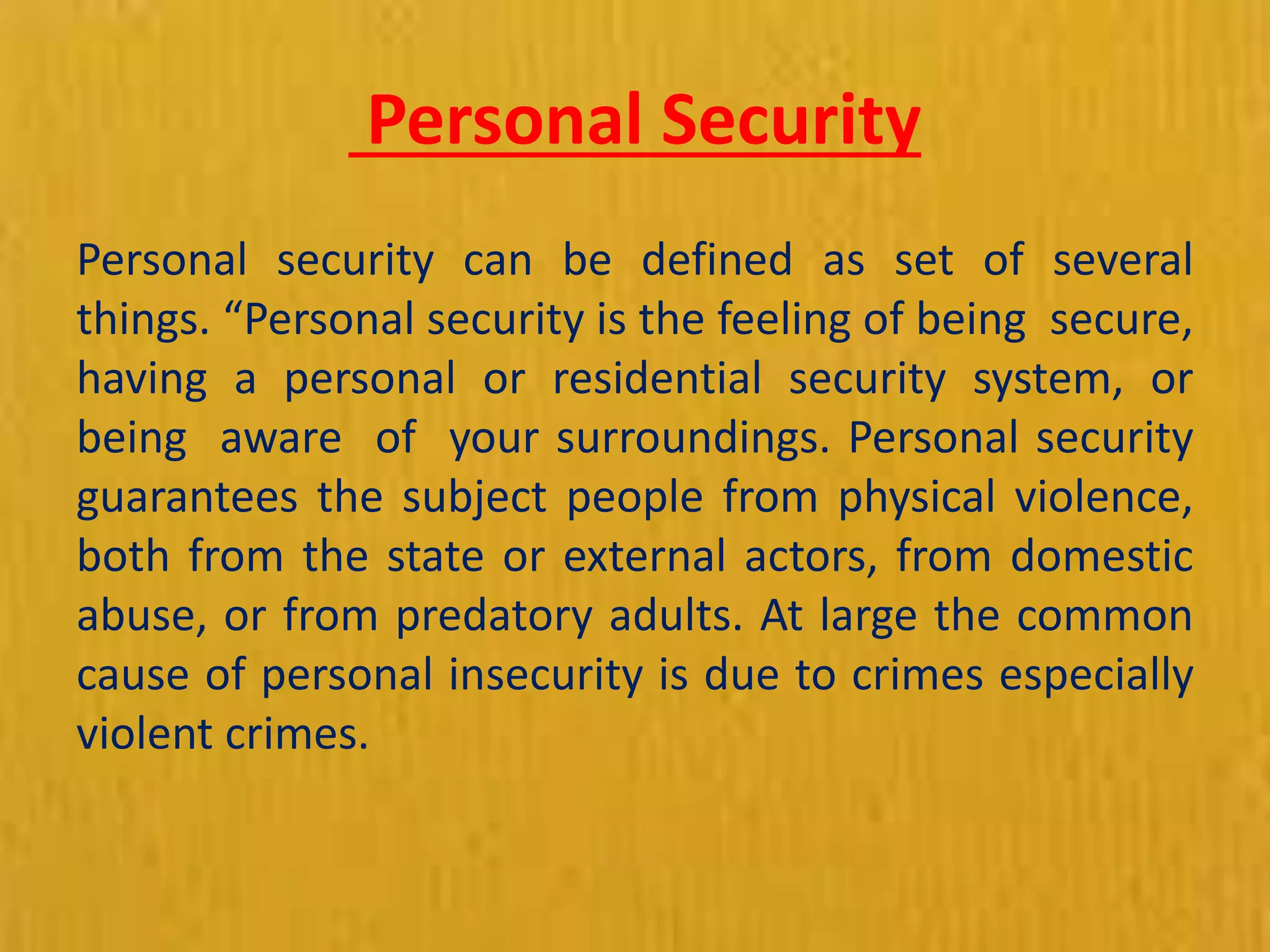 Personal Security
Personal security can be defined as set of several
things. “Personal security is the feeling of being secure,
having a personal or residential security system, or
being aware of your surroundings. Personal security
guarantees the subject people from physical violence,
both from the state or external actors, from domestic
abuse, or from predatory adults. At large the common
cause of personal insecurity is due to crimes especially
violent crimes.
 