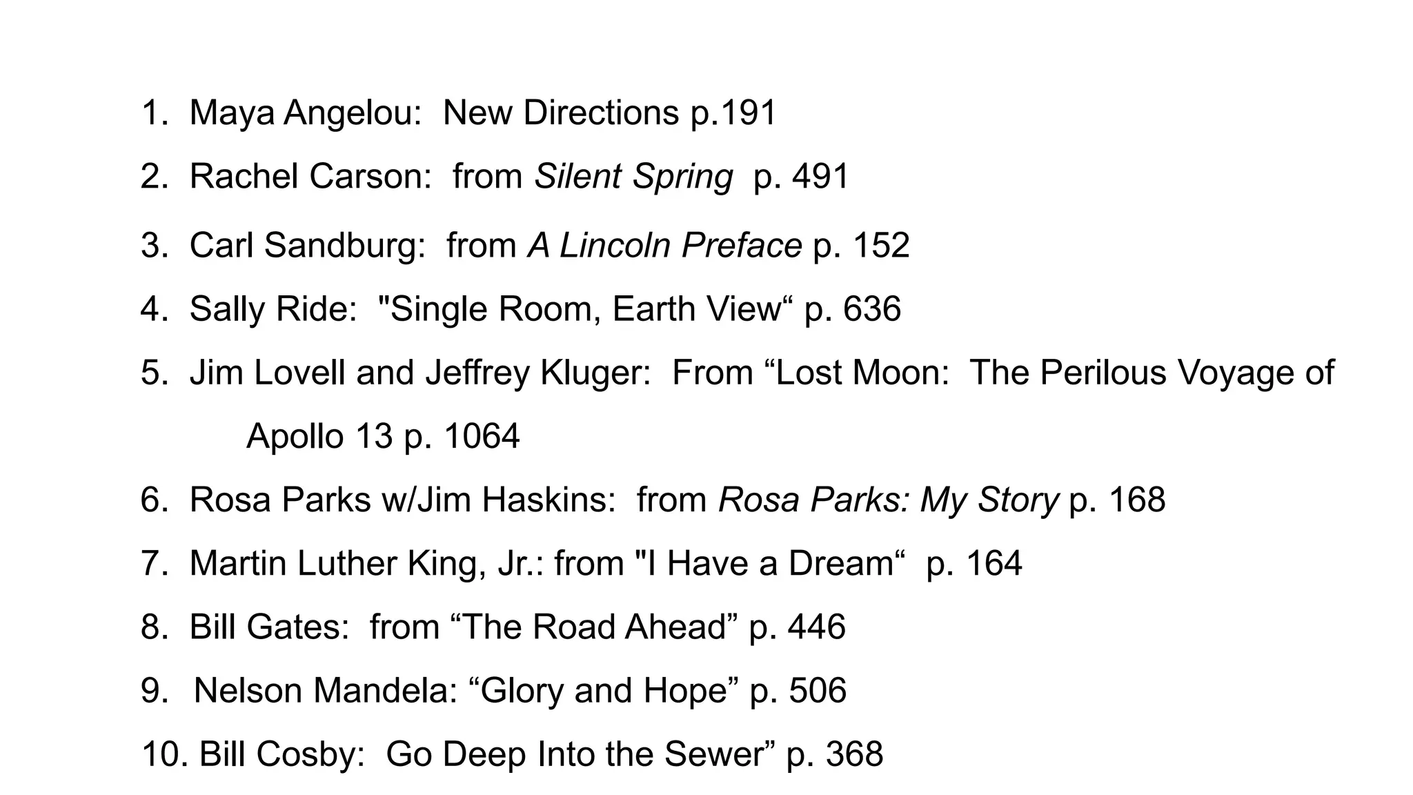 1. Maya Angelou: New Directions p.191
2. Rachel Carson: from Silent Spring p. 491

3. Carl Sandburg: from A Lincoln Preface p. 152
4. Sally Ride: "Single Room, Earth View“ p. 636
5. Jim Lovell and Jeffrey Kluger: From “Lost Moon: The Perilous Voyage of

Apollo 13 p. 1064
6. Rosa Parks w/Jim Haskins: from Rosa Parks: My Story p. 168
7. Martin Luther King, Jr.: from "I Have a Dream“ p. 164
8. Bill Gates: from “The Road Ahead” p. 446
9. Nelson Mandela: “Glory and Hope” p. 506
10. Bill Cosby: Go Deep Into the Sewer” p. 368

 