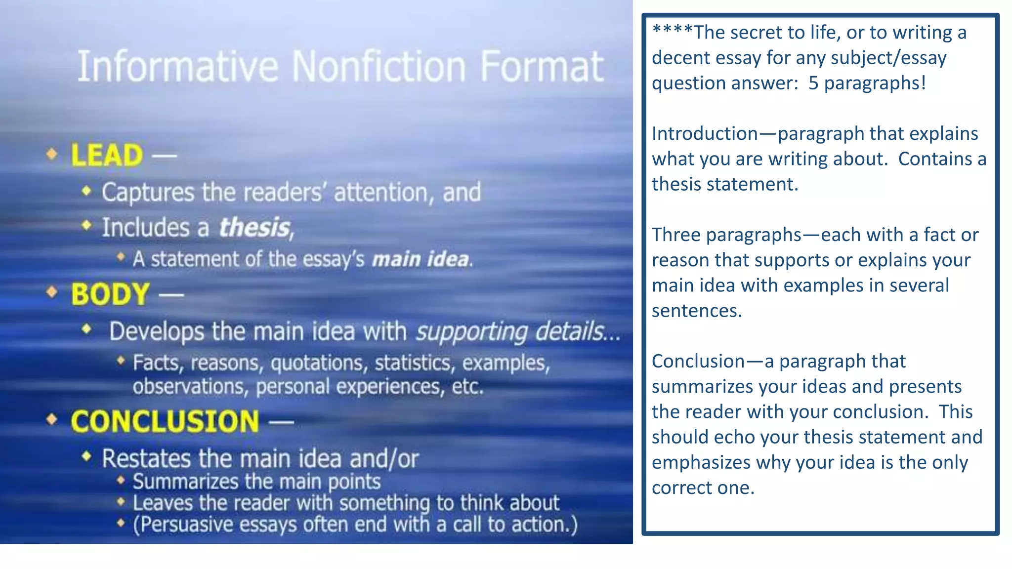 ****The secret to life, or to writing a
decent essay for any subject/essay
question answer: 5 paragraphs!
Introduction—paragraph that explains
what you are writing about. Contains a
thesis statement.
Three paragraphs—each with a fact or
reason that supports or explains your
main idea with examples in several
sentences.
Conclusion—a paragraph that
summarizes your ideas and presents
the reader with your conclusion. This
should echo your thesis statement and
emphasizes why your idea is the only
correct one.

 