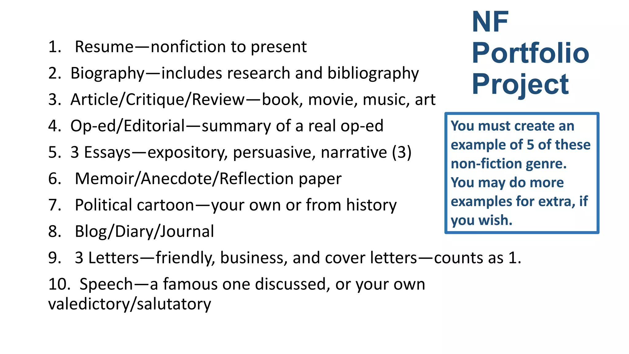 NF
Portfolio
Project

1. Resume—nonfiction to present
2. Biography—includes research and bibliography
3. Article/Critique/Review—book, movie, music, art
You must create an
4. Op-ed/Editorial—summary of a real op-ed
example of 5 of these
5. 3 Essays—expository, persuasive, narrative (3)
non-fiction genre.
6. Memoir/Anecdote/Reflection paper
You may do more
examples for extra, if
7. Political cartoon—your own or from history
you wish.
8. Blog/Diary/Journal
9. 3 Letters—friendly, business, and cover letters—counts as 1.
10. Speech—a famous one discussed, or your own
valedictory/salutatory

 