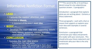 ****The secret to life, or to writing a
decent essay for any subject/essay
question answer: 5 paragraphs!
Introduction—paragraph that explains
what you are writing about. Contains a
thesis statement.
Three paragraphs—each with a fact or
reason that supports or explains your
main idea with examples in several
sentences.
Conclusion—a paragraph that
summarizes your ideas and presents
the reader with your conclusion. This
should echo your thesis statement and
emphasizes why your idea is the only
correct one.

 