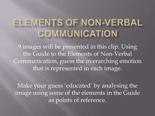 9 images will be presented in this clip. Using
   the Guide to the Elements of Non-Verbal
Communication, guess the overarching emotion
       that is represented in each image.

 Make your guess ‘educated’ by analysing the
image using some of the elements in the Guide
           as points of reference.
 