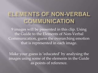 9 images will be presented in this clip. Using
   the Guide to the Elements of Non-Verbal
Communication, guess the overarching emotion
       that is represented in each image.

Make your guess is ‘educated’ by analysing the
images using some of the elements in the Guide
            as points of reference.
 