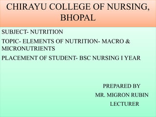 CHIRAYU COLLEGE OF NURSING,
BHOPAL
SUBJECT- NUTRITION
TOPIC- ELEMENTS OF NUTRITION- MACRO &
MICRONUTRIENTS
PLACEMENT OF STUDENT- BSC NURSING I YEAR
PREPARED BY
MR. MIGRON RUBIN
LECTURER
 