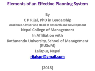 Elements of an Effective Planning System
By
C P Rijal, PhD in Leadership
Academic Advisor and Head of Research and Development
Nepal College of Management
In Affiliation with
Kathmandu University, School of Management
(KUSoM)
Lalitpur, Nepal
rijalcpr@gmail.com
[2015]
 