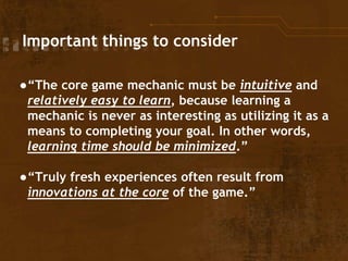Important things to consider
●“The core game mechanic must be intuitive and
relatively easy to learn, because learning a
mechanic is never as interesting as utilizing it as a
means to completing your goal. In other words,
learning time should be minimized.”
●“Truly fresh experiences often result from
innovations at the core of the game.”
 
