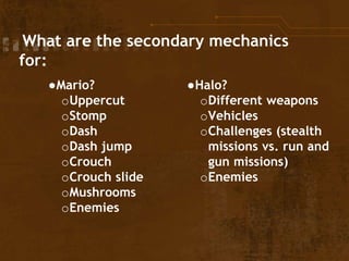 What are the secondary mechanics
for:
●Mario?
oUppercut
oStomp
oDash
oDash jump
oCrouch
oCrouch slide
oMushrooms
oEnemies
●Halo?
oDifferent weapons
oVehicles
oChallenges (stealth
missions vs. run and
gun missions)
oEnemies
 