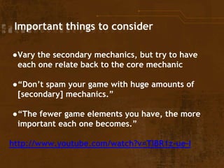 Important things to consider
●Vary the secondary mechanics, but try to have
each one relate back to the core mechanic
●“Don’t spam your game with huge amounts of
[secondary] mechanics.”
●“The fewer game elements you have, the more
important each one becomes.”
http://www.youtube.com/watch?v=TlBR1z-ue-I
 