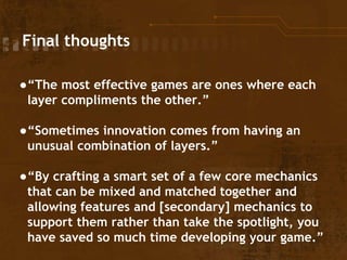 Final thoughts
●“The most effective games are ones where each
layer compliments the other.”
●“Sometimes innovation comes from having an
unusual combination of layers.”
●“By crafting a smart set of a few core mechanics
that can be mixed and matched together and
allowing features and [secondary] mechanics to
support them rather than take the spotlight, you
have saved so much time developing your game.”
 