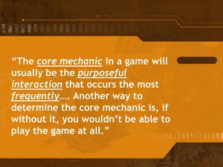 “The core mechanic in a game will
usually be the purposeful
interaction that occurs the most
frequently…. Another way to
determine the core mechanic is, if
without it, you wouldn’t be able to
play the game at all.”
 