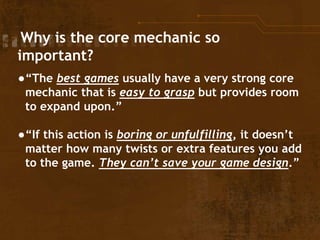 Why is the core mechanic so
important?
●“The best games usually have a very strong core
mechanic that is easy to grasp but provides room
to expand upon.”
●“If this action is boring or unfulfilling, it doesn’t
matter how many twists or extra features you add
to the game. They can’t save your game design.”
 