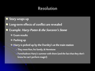  Story wraps up
 Long-termeffectsof conflict are revealed
 Example:HarryPotter&theSorcerer’s Stone
 Examresults
 Packing up
 Harry is picked up by the Dursley’s at the trainstation
 TheymeetRon, his family, & Hermione
 Foreshadows Harry’s summerwith them (and the fact that they don’t
know hecan’t perform magic!)
Resolution
 