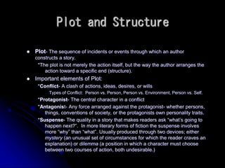 Plot and Structure
 Plot- The sequence of incidents or events through which an author
constructs a story.
*The plot is not merely the action itself, but the way the author arranges the
action toward a specific end (structure).
 Important elements of Plot:
*Conflict- A clash of actions, ideas, desires, or wills
Types of Conflict: Person vs. Person, Person vs. Environment, Person vs. Self.
*Protagonist- The central character in a conflict
*Antagonist- Any force arranged against the protagonist- whether persons,
things, conventions of society, or the protagonists own personality traits.
*Suspense- The quality in a story that makes readers ask “what’s going to
happen next?”. In more literary forms of fiction the suspense involves
more “why” than “what”. Usually produced through two devices; either
mystery (an unusual set of circumstances for which the reader craves an
explanation) or dilemma (a position in which a character must choose
between two courses of action, both undesirable.)
 