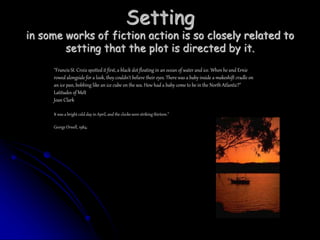 Setting
in some works of fiction action is so closely related to
setting that the plot is directed by it.
"Francis St. Croix spotted it first, a black dot floating in an ocean of water and ice. When he and Ernie
rowed alongside for a look, they couldn't believe their eyes. There was a baby inside a makeshift cradle on
an ice pan, bobbing like an ice cube on the sea. How had a baby come to be in the North Atlantic?"
Latitudes of Melt
Joan Clark
It was a bright cold day in April, and the clocks were striking thirteen.”
George Orwell, 1984;
 