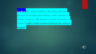 Conflict: The central conflict is what drives the plot
forward. It can take various forms, such as person vs.
person, person vs. self, person vs. society, or person vs.
nature. Conflict creates tension and keeps the audience
engaged.
 