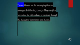 Theme: Themes are the underlying ideas or
messages that the story conveys. They are often
woven into the plot and can be explored through
the characters' experiences and choices.
 