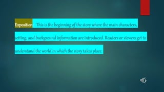 Exposition: This is the beginning of the story where the main characters,
setting, and background information are introduced. Readers or viewers get to
understand the world in which the story takes place.
 