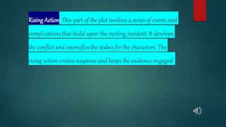 Rising Action: This part of the plot involves a series of events and
complications that build upon the inciting incident. It develops
the conflict and intensifies the stakes for the characters. The
rising action creates suspense and keeps the audience engaged.
 