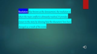 Resolution: Also known as the denouement, the resolution is
where the main conflict is ultimately resolved. It provides
closure to the story by showing how the characters' lives have
changed as a result of the events.
 