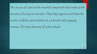The elements of a plot are the essential components that make up the
structure of a story or narrative. They help organize and shape the
events, conflicts, and resolution in a coherent and engaging
manner. The basic elements of a plot include:
 