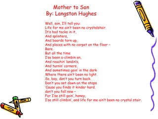 Mother to Son
By: Langston Hughes
Well, son, I’ll tell you:
Life for me ain’t been no crystalstair.
It’s had tacks in it,
...