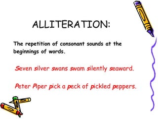 ALLITERATION:
The repetition of consonant sounds at the
beginnings of words.
Seven silver swans swam silently seaward.
Peter Piper pick a peck of pickled peppers.
 