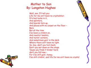 Mother to Son
By: Langston Hughes
Well, son, I’ll tell you:
Life for me ain’t been no crystalstair.
It’s had tacks in it,
And splinters,
And boards torn up,
And places with no carpet on the floor –
Bare.
But all the time
I’se been a-climbin on,
And reachin’ landin’s,
And turnin’ corners,
And sometimes goin’ in the dark
Where there ain’t been no light.
So, boy, don’t you turn back.
Don’t you set down on the stops
‘Cause you finds it kinder hard.
don’t you fall now –
For I’se still goin’, honey,
I’se still climbin’, and life for me ain’t been no crystal
stair.
 